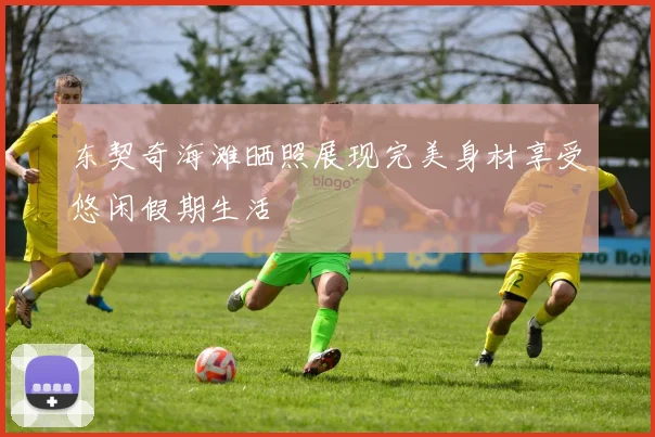 东契奇海滩晒照展现完美身材享受悠闲假期生活