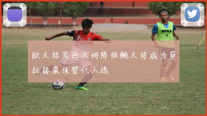 欧文称若西汉姆降级鲍文将成为萨拉赫最佳替代人选