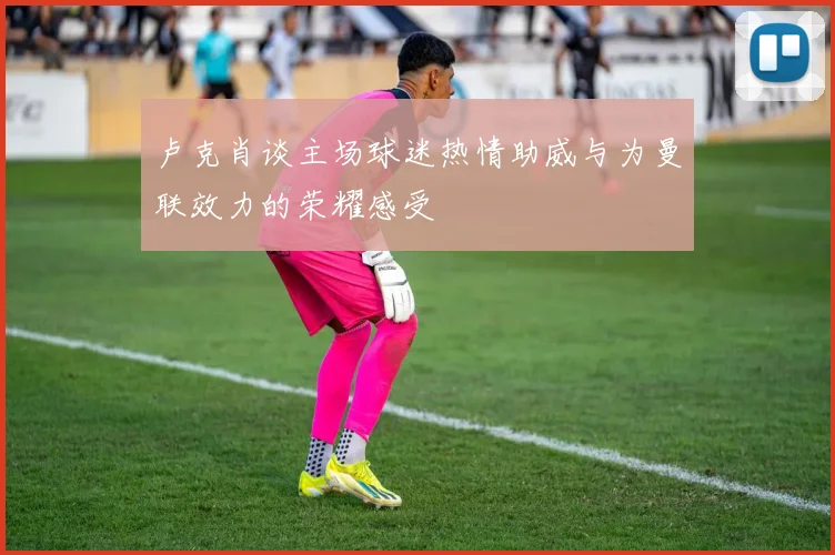 卢克肖谈主场球迷热情助威与为曼联效力的荣耀感受
