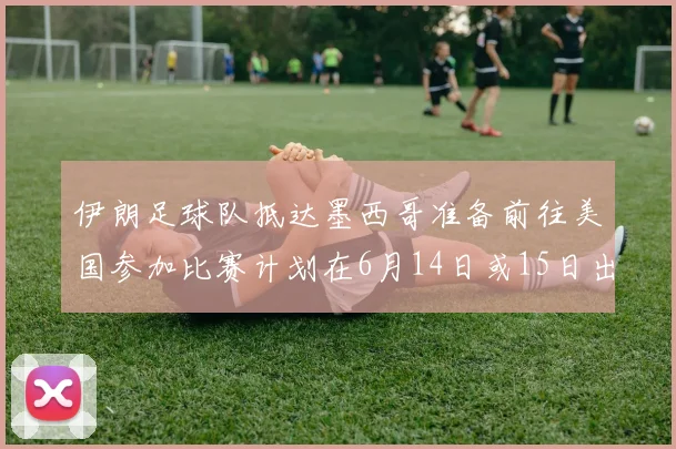 伊朗足球队抵达墨西哥准备前往美国参加比赛计划在6月14日或15日出发