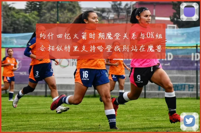 约什回忆火箭时期魔登关系与OK组合相似特里支持哈登我则站在魔兽一边