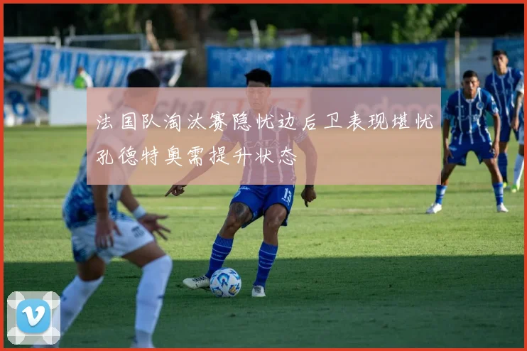 法国队淘汰赛隐忧边后卫表现堪忧孔德特奥需提升状态