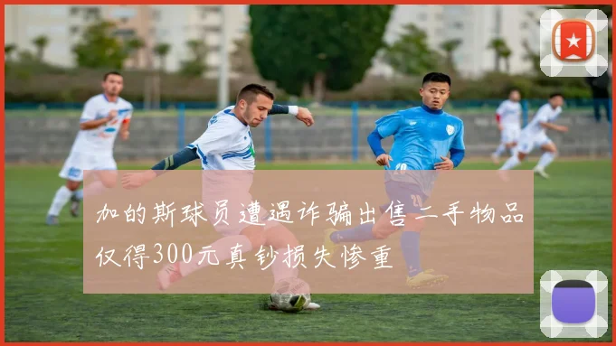 加的斯球员遭遇诈骗出售二手物品仅得300元真钞损失惨重