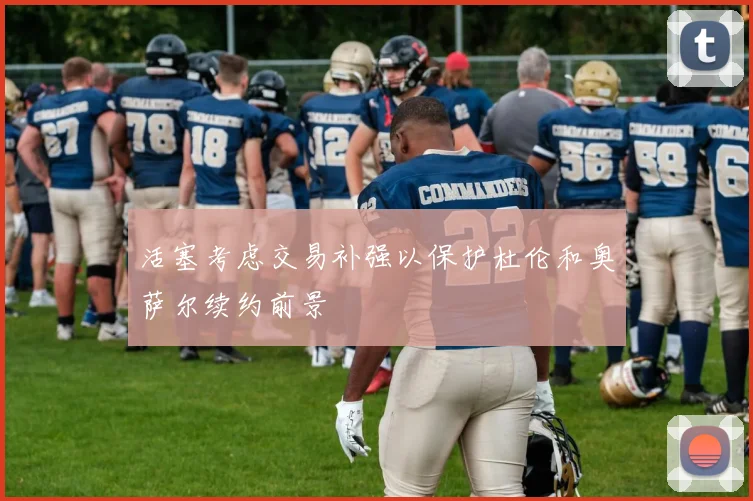 活塞考虑交易补强以保护杜伦和奥萨尔续约前景