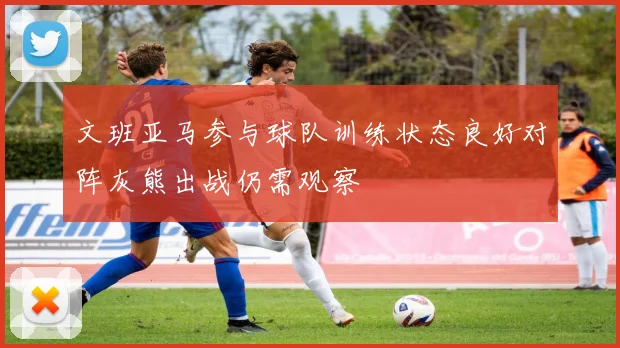 文班亚马参与球队训练状态良好对阵灰熊出战仍需观察