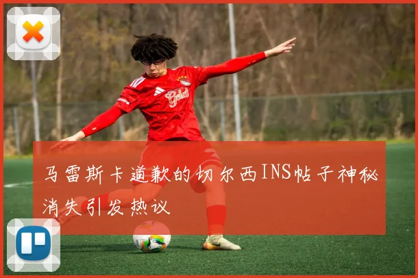 马雷斯卡道歉的切尔西INS帖子神秘消失引发热议