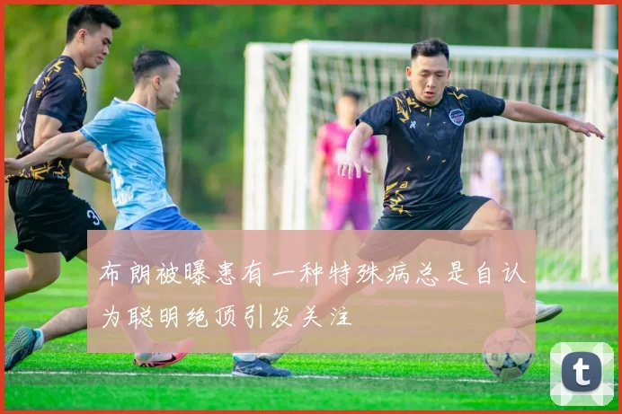 布朗被曝患有一种特殊病总是自认为聪明绝顶引发关注