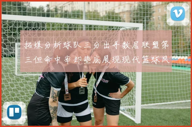 拓媒分析球队三分出手数居联盟第三但命中率却垫底展现现代篮球风格
