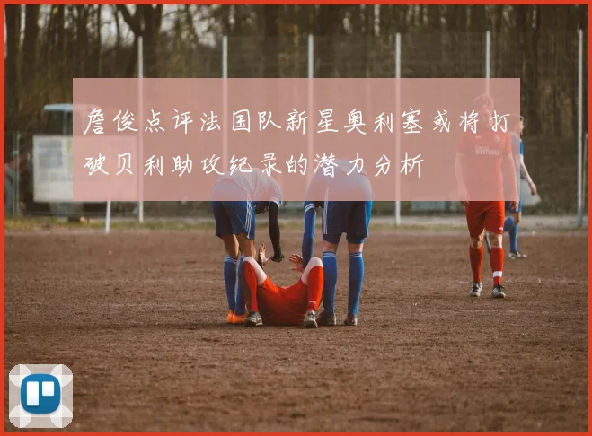 詹俊点评法国队新星奥利塞或将打破贝利助攻纪录的潜力分析