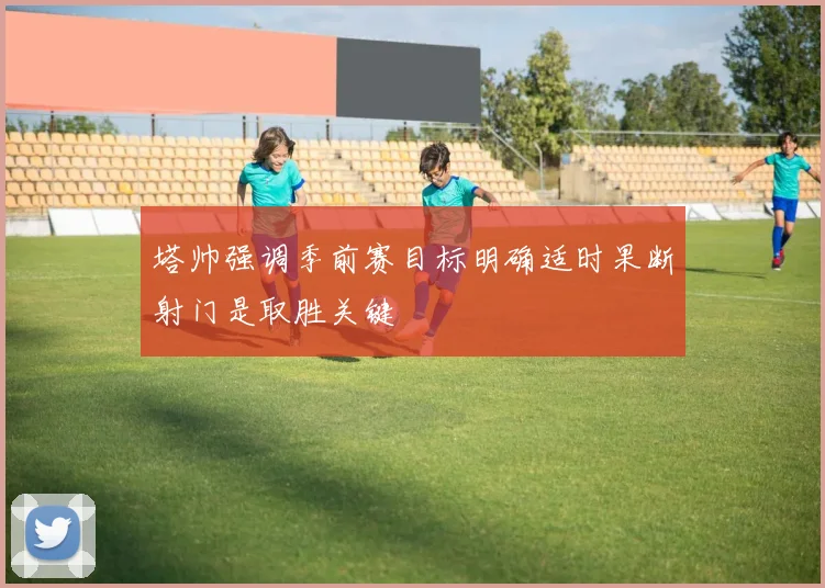 塔帅强调季前赛目标明确适时果断射门是取胜关键