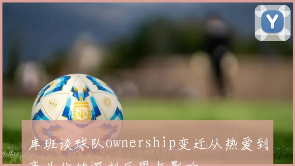 库班谈球队ownership变迁从热爱到商业化的深刻反思与影响