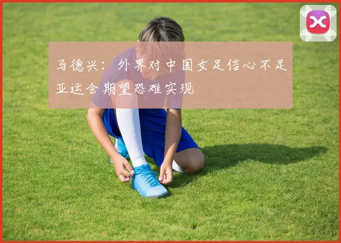 马德兴：外界对中国女足信心不足亚运会期望恐难实现