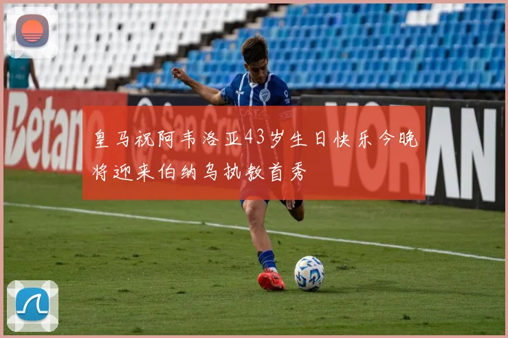 皇马祝阿韦洛亚43岁生日快乐今晚将迎来伯纳乌执教首秀