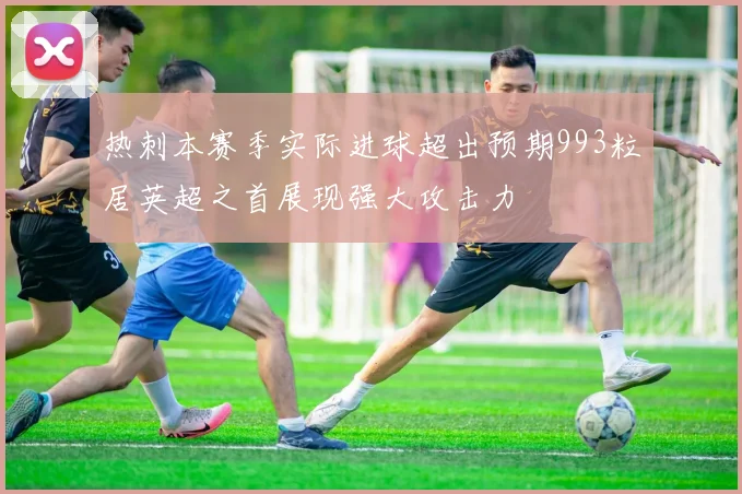 热刺本赛季实际进球超出预期993粒居英超之首展现强大攻击力