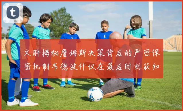 文胖揭秘詹姆斯决策背后的严密保密机制韦德波什仅在最后时刻获知消息