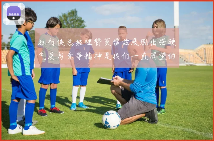 独行侠总经理赞莫雷兹展现出强硬气质与竞争精神是我们一直渴望的特质