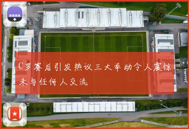 C罗赛后引发热议三大举动令人震惊未与任何人交流