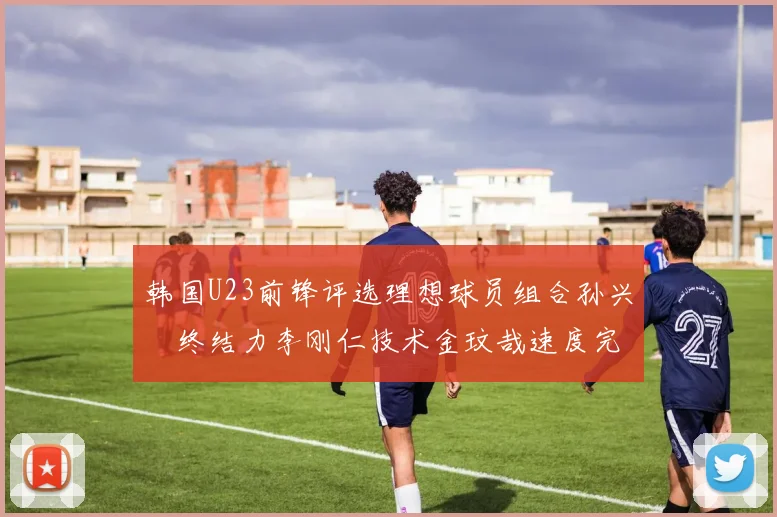 韩国U23前锋评选理想球员组合孙兴慜终结力李刚仁技术金玟哉速度完美融合