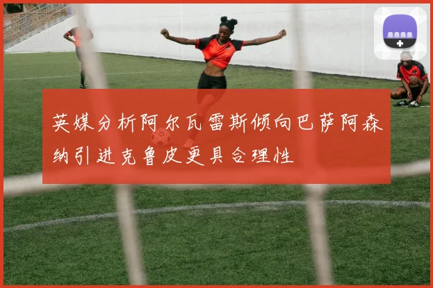 英媒分析阿尔瓦雷斯倾向巴萨阿森纳引进克鲁皮更具合理性
